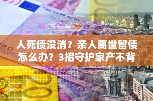 北京人死债没消？亲人离世留债怎么办？3招守护家产不背锅