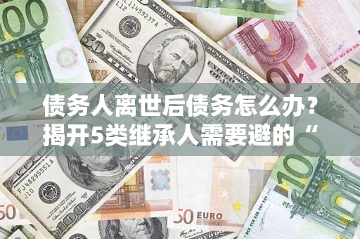 北京债务人离世后债务怎么办？揭开5类继承人需要避的“坑”