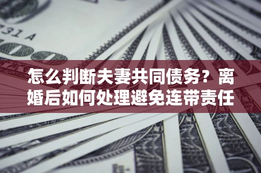 北京怎么判断夫妻共同债务？离婚后如何处理避免连带责任？